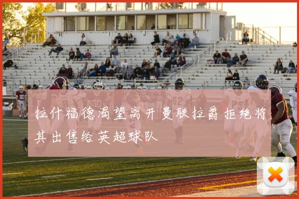 拉什福德渴望离开曼联拉爵拒绝将其出售给英超球队