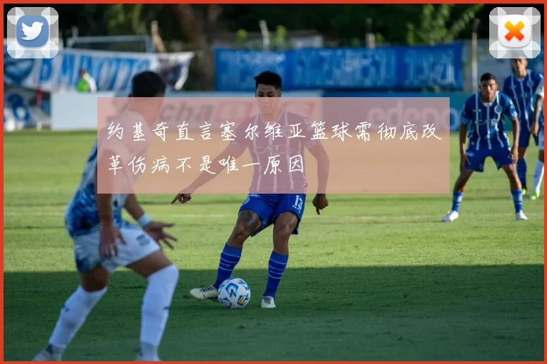 约基奇直言塞尔维亚篮球需彻底改革伤病不是唯一原因