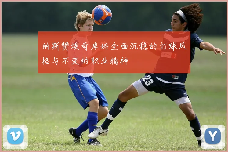 纳斯赞埃奇库姆全面沉稳的打球风格与不变的职业精神
