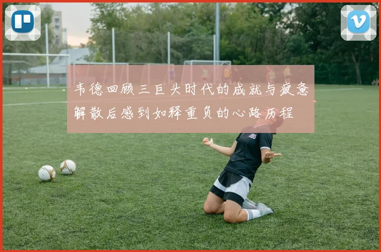 韦德回顾三巨头时代的成就与疲惫解散后感到如释重负的心路历程