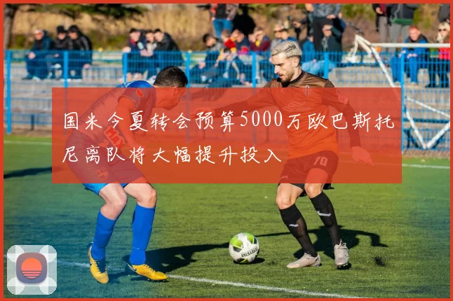 国米今夏转会预算5000万欧巴斯托尼离队将大幅提升投入