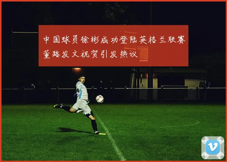 中国球员徐彬成功登陆英格兰联赛董路发文祝贺引发热议