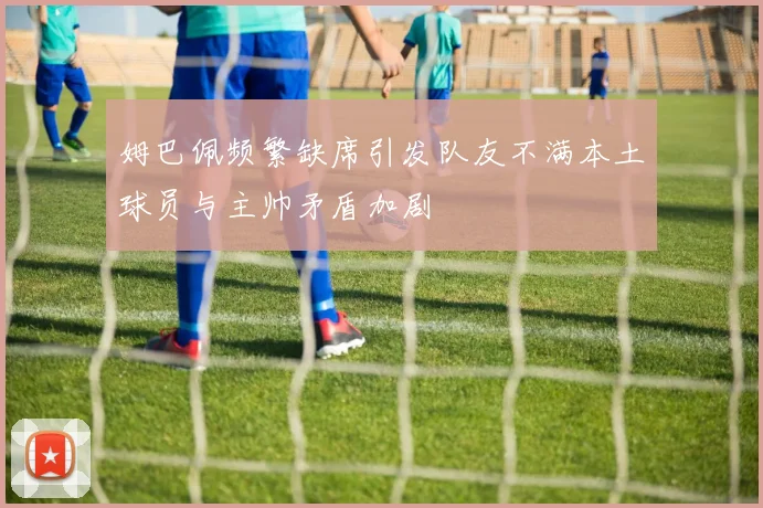 姆巴佩频繁缺席引发队友不满本土球员与主帅矛盾加剧