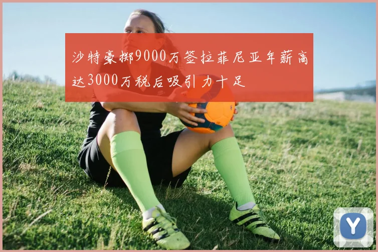 沙特豪掷9000万签拉菲尼亚年薪高达3000万税后吸引力十足