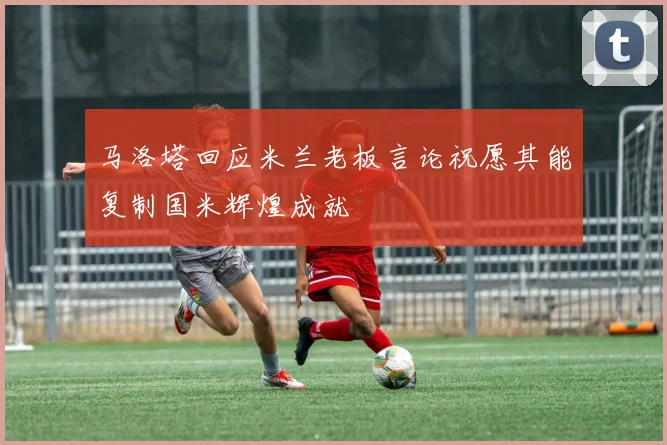 马洛塔回应米兰老板言论祝愿其能复制国米辉煌成就